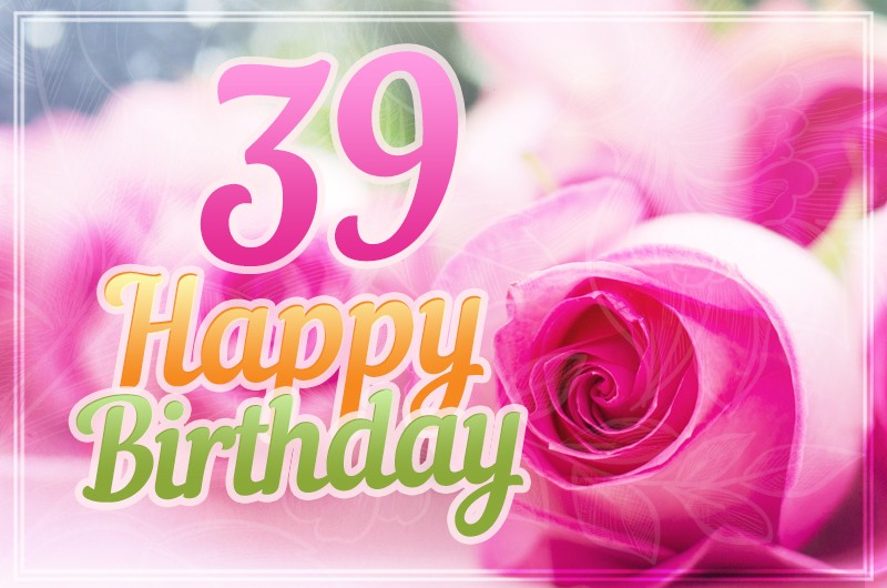 Happy 39th Birthday tender picture with beautiful pink roses